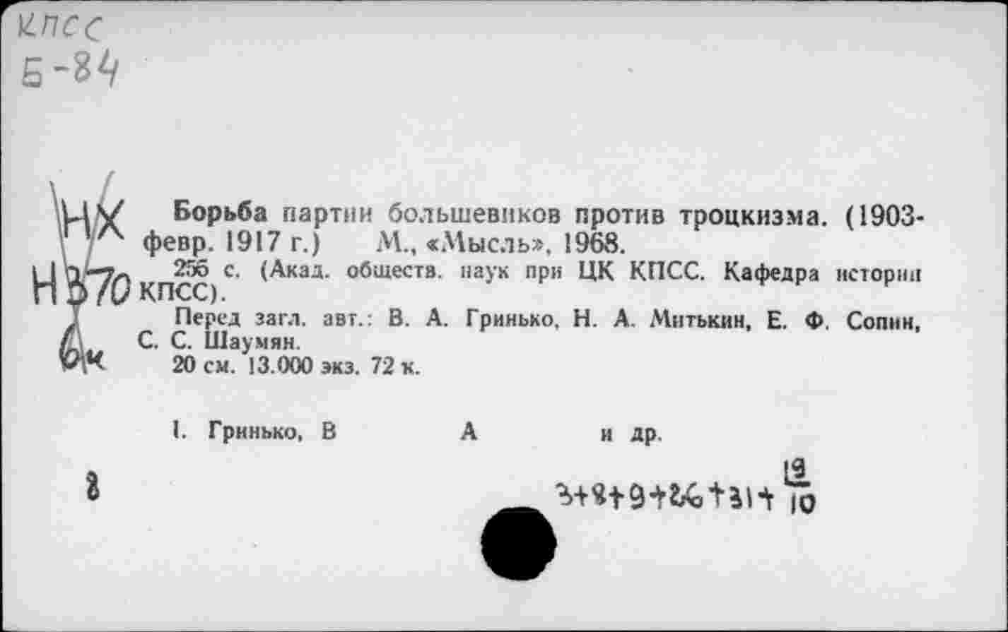 ﻿Н-ПСС
Борьба партии большевиков против троцкизма. (1903-февр. 1917 г.)	М., «Мысль», 1968.
256 с. (Акад, обществ, наук при ЦК КПСС. Кафедра истории КПСС).
Перед загл. авт.: В. А. Гринько, Н. А. Митькин, Е. Ф. Сопин, С. С. Шаумян.
20 см. 13.000 экз. 72 к.
1. Гринько, В	А	и др.
г
